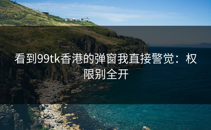 看到99tk香港的弹窗我直接警觉：权限别全开