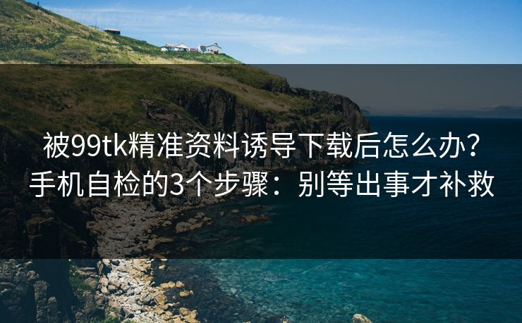 被99tk精准资料诱导下载后怎么办？手机自检的3个步骤：别等出事才补救