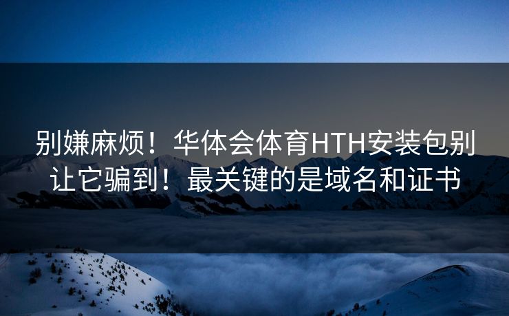 别嫌麻烦！华体会体育HTH安装包别让它骗到！最关键的是域名和证书