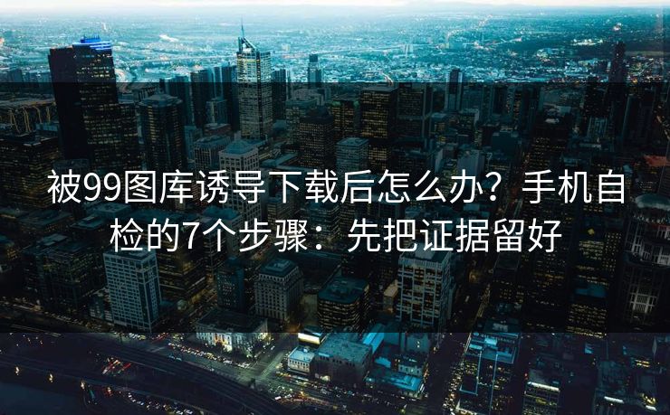 被99图库诱导下载后怎么办？手机自检的7个步骤：先把证据留好