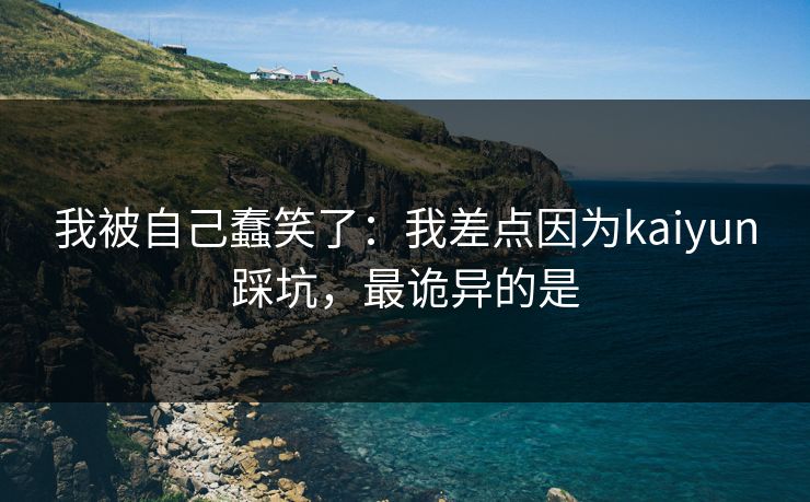 我被自己蠢笑了：我差点因为kaiyun踩坑，最诡异的是