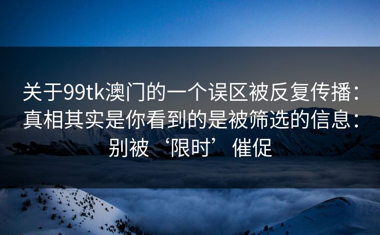 关于99tk澳门的一个误区被反复传播：真相其实是你看到的是被筛选的信息：别被‘限时’催促