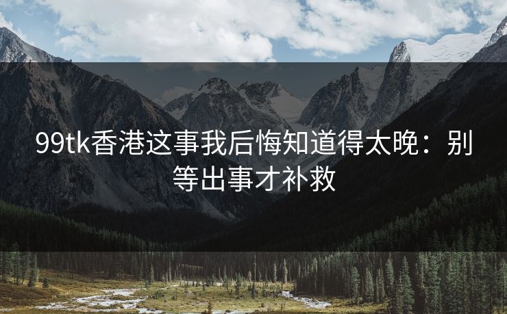 99tk香港这事我后悔知道得太晚：别等出事才补救