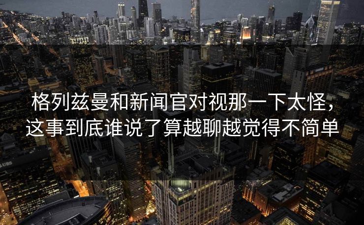 格列兹曼和新闻官对视那一下太怪,这事到底谁说了算越聊越觉得不简单 格列兹曼和新闻官对视那一下太怪,这事到底谁说了算越聊越觉得不简单