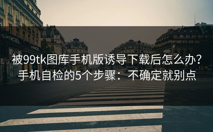 被99tk图库手机版诱导下载后怎么办？手机自检的5个步骤：不确定就别点