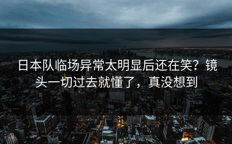 日本队临场异常太明显后还在笑？镜头一切过去就懂了，真没想到