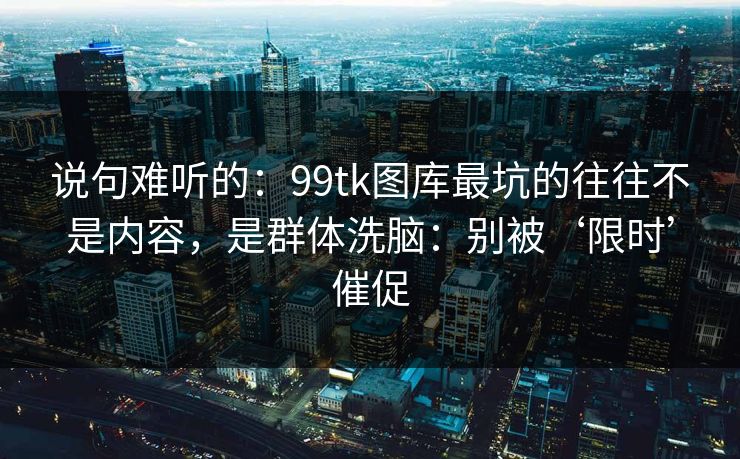 说句难听的：99tk图库最坑的往往不是内容，是群体洗脑：别被‘限时’催促