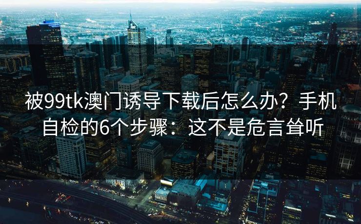 被99tk澳门诱导下载后怎么办？手机自检的6个步骤：这不是危言耸听
