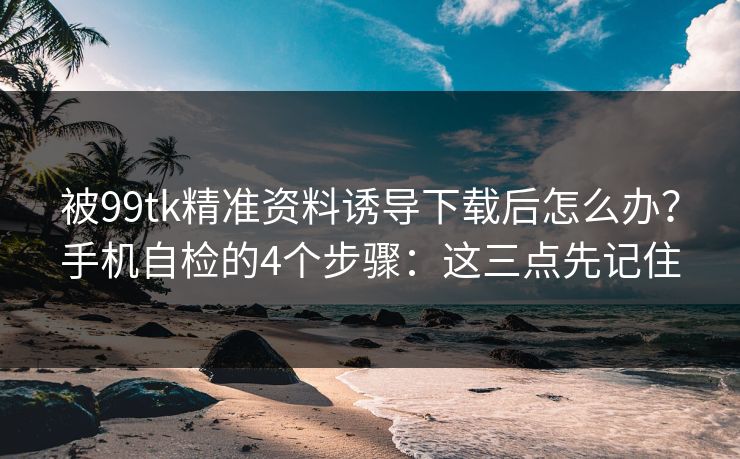 被99tk精准资料诱导下载后怎么办？手机自检的4个步骤：这三点先记住
