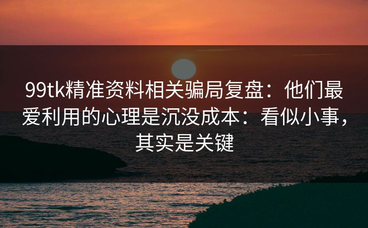 99tk精准资料相关骗局复盘：他们最爱利用的心理是沉没成本：看似小事，其实是关键