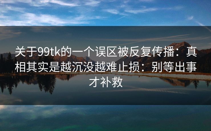 关于99tk的一个误区被反复传播：真相其实是越沉没越难止损：别等出事才补救