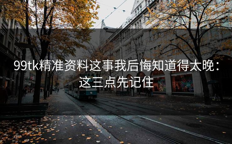 99tk精准资料这事我后悔知道得太晚：这三点先记住