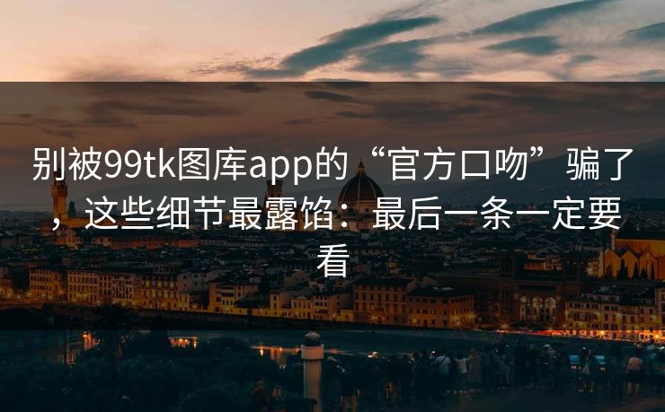 别被99tk图库app的“官方口吻”骗了，这些细节最露馅：最后一条一定要看