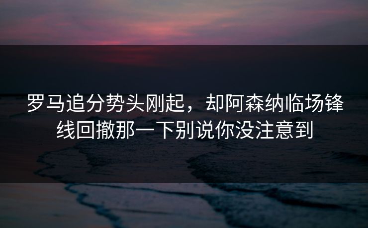 罗马追分势头刚起，却阿森纳临场锋线回撤那一下别说你没注意到