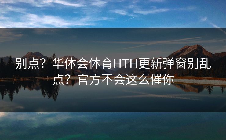 别点？华体会体育HTH更新弹窗别乱点？官方不会这么催你