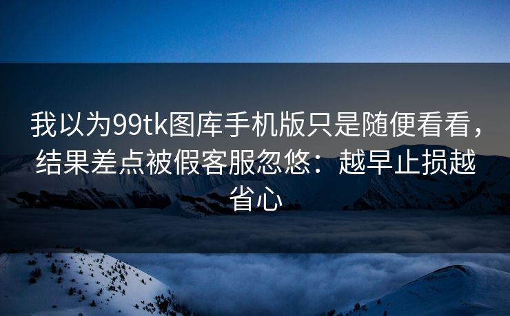 我以为99tk图库手机版只是随便看看，结果差点被假客服忽悠：越早止损越省心