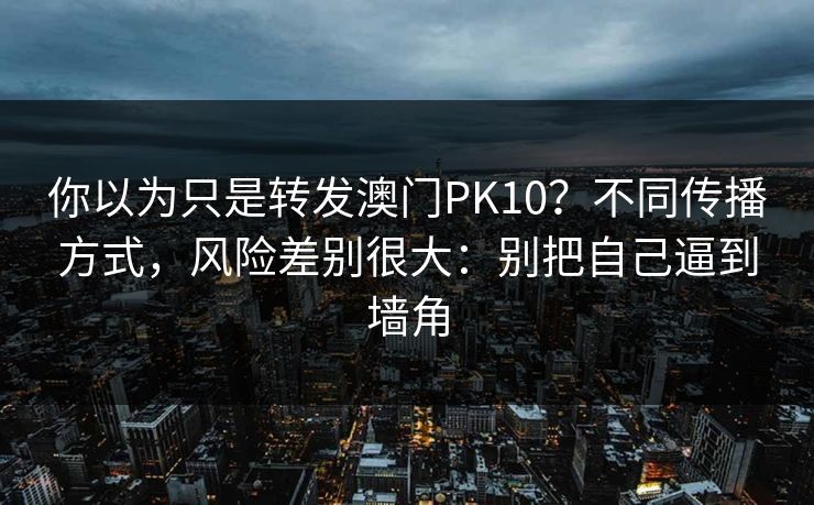 你以为只是转发澳门PK10？不同传播方式，风险差别很大：别把自己逼到墙角