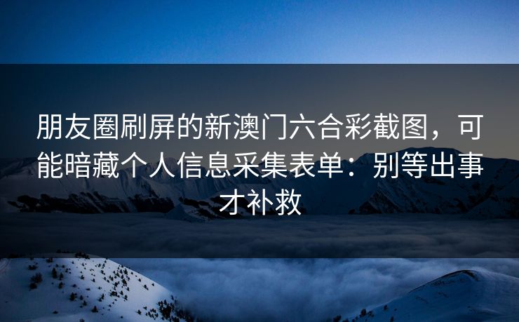 朋友圈刷屏的新澳门六合彩截图,可能暗藏个人信息采集表单:别等出事才补救 朋友圈刷屏的新澳门六合彩截图,可能暗藏个人信息采集表单:别等出事才补救