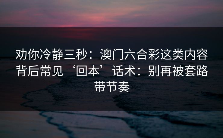 劝你冷静三秒:澳门六合彩这类内容背后常见‘回本’话术:别再被套路带节奏 劝你冷静三秒:澳门六合彩这类内容背后常见‘回本’话术:别再被套路带节奏