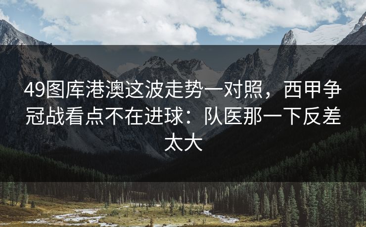 49图库港澳这波走势一对照，西甲争冠战看点不在进球：队医那一下反差太大