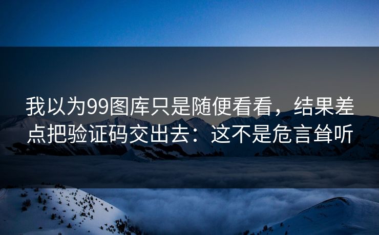 我以为99图库只是随便看看，结果差点把验证码交出去：这不是危言耸听