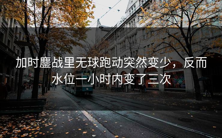 加时鏖战里无球跑动突然变少，反而水位一小时内变了三次