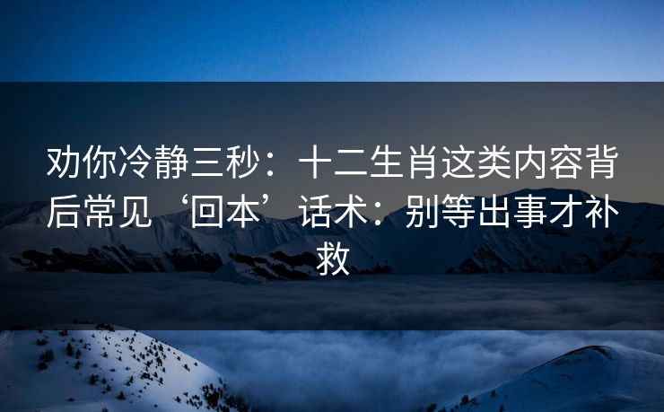 劝你冷静三秒：十二生肖这类内容背后常见‘回本’话术：别等出事才补救