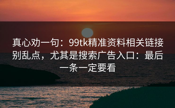 真心劝一句：99tk精准资料相关链接别乱点，尤其是搜索广告入口：最后一条一定要看